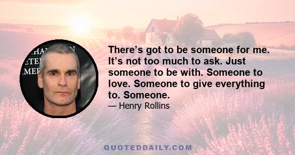 There’s got to be someone for me. It’s not too much to ask. Just someone to be with. Someone to love. Someone to give everything to. Someone.