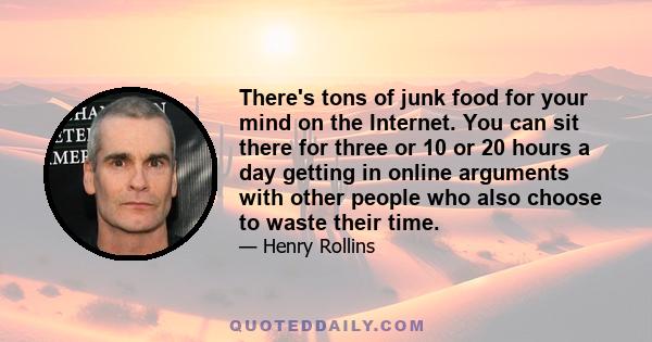 There's tons of junk food for your mind on the Internet. You can sit there for three or 10 or 20 hours a day getting in online arguments with other people who also choose to waste their time.