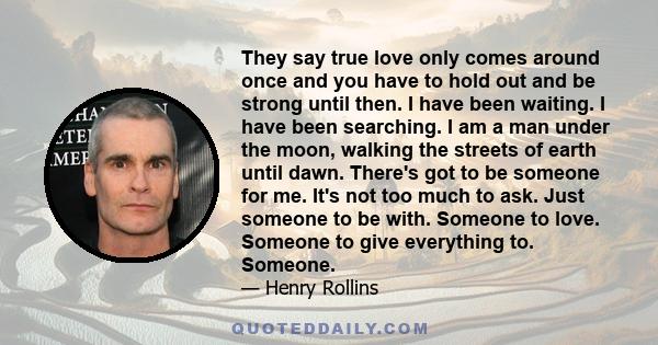 They say true love only comes around once and you have to hold out and be strong until then. I have been waiting. I have been searching. I am a man under the moon, walking the streets of earth until dawn. There's got to 