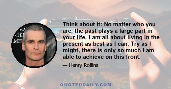 Think about it: No matter who you are, the past plays a large part in your life. I am all about living in the present as best as I can. Try as I might, there is only so much I am able to achieve on this front.