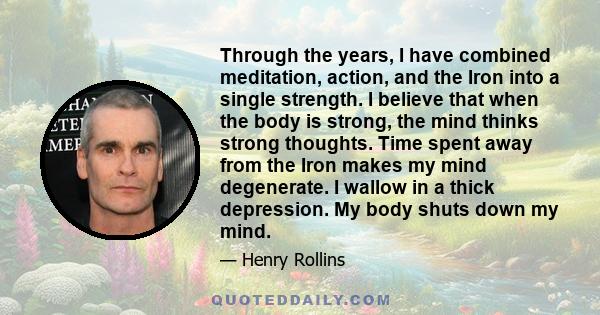 Through the years, I have combined meditation, action, and the Iron into a single strength. I believe that when the body is strong, the mind thinks strong thoughts. Time spent away from the Iron makes my mind