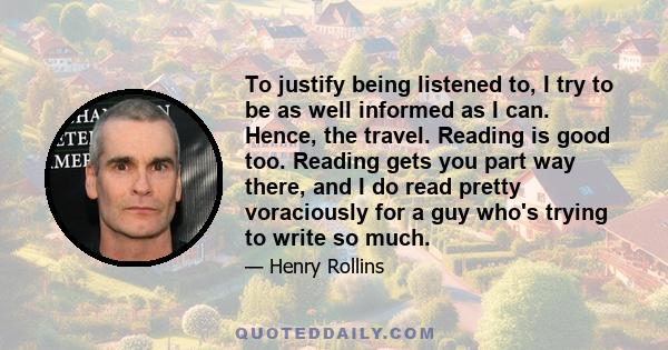 To justify being listened to, I try to be as well informed as I can. Hence, the travel. Reading is good too. Reading gets you part way there, and I do read pretty voraciously for a guy who's trying to write so much.