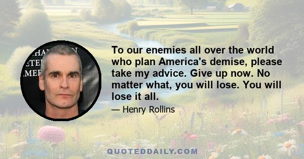 To our enemies all over the world who plan America's demise, please take my advice. Give up now. No matter what, you will lose. You will lose it all.