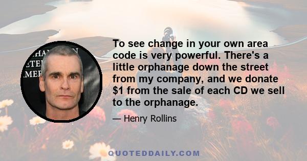 To see change in your own area code is very powerful. There's a little orphanage down the street from my company, and we donate $1 from the sale of each CD we sell to the orphanage.