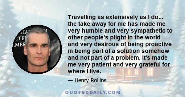 Travelling as extensively as I do... the take away for me has made me very humble and very sympathetic to other people's plight in the world and very desirous of being proactive in being part of a solution somehow and