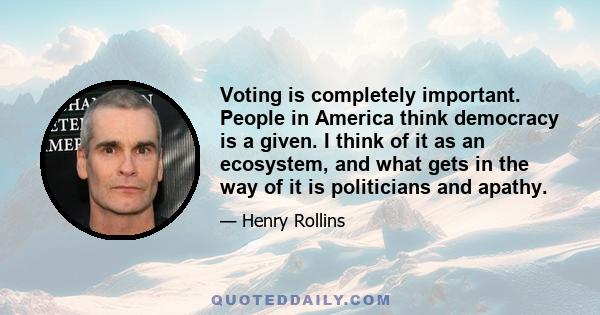 Voting is completely important. People in America think democracy is a given. I think of it as an ecosystem, and what gets in the way of it is politicians and apathy.