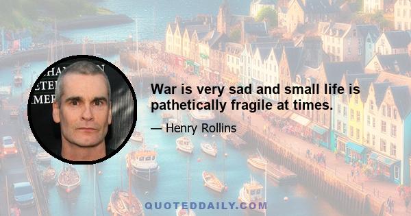 War is very sad and small life is pathetically fragile at times.