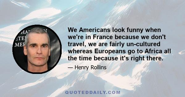 We Americans look funny when we're in France because we don't travel, we are fairly un-cultured whereas Europeans go to Africa all the time because it's right there.