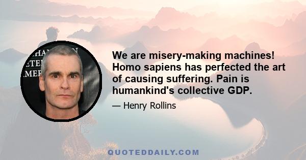 We are misery-making machines! Homo sapiens has perfected the art of causing suffering. Pain is humankind's collective GDP.