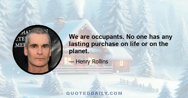 We are occupants. No one has any lasting purchase on life or on the planet.