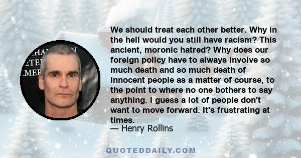 We should treat each other better. Why in the hell would you still have racism? This ancient, moronic hatred? Why does our foreign policy have to always involve so much death and so much death of innocent people as a