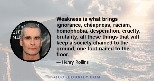 Weakness is what brings ignorance, cheapness, racism, homophobia, desperation, cruelty, brutality, all these things that will keep a society chained to the ground, one foot nailed to the floor.