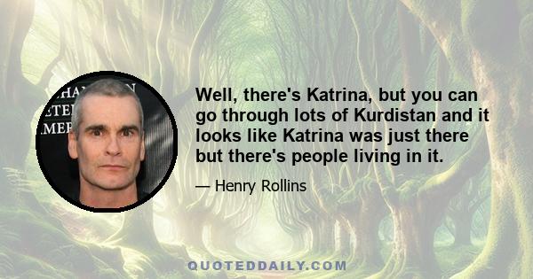 Well, there's Katrina, but you can go through lots of Kurdistan and it looks like Katrina was just there but there's people living in it.