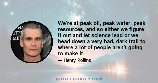 We're at peak oil, peak water, peak resources, and so either we figure it out and let science lead or we head down a very bad, dark trail to where a lot of people aren't going to make it.