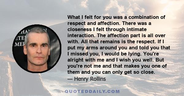 What I felt for you was a combination of respect and affection. There was a closeness I felt through intimate interaction. The affection part is all over with. All that remains is the respect. If I put my arms around