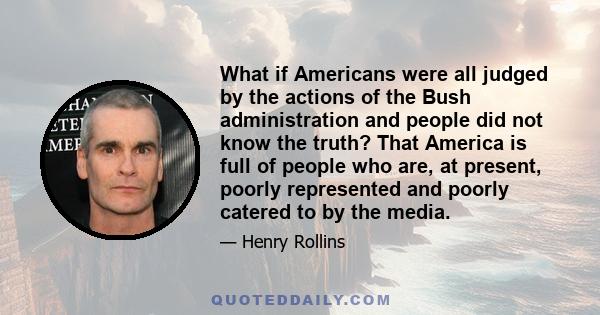 What if Americans were all judged by the actions of the Bush administration and people did not know the truth? That America is full of people who are, at present, poorly represented and poorly catered to by the media.