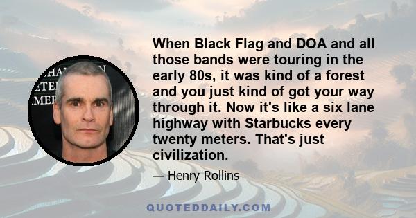 When Black Flag and DOA and all those bands were touring in the early 80s, it was kind of a forest and you just kind of got your way through it. Now it's like a six lane highway with Starbucks every twenty meters.