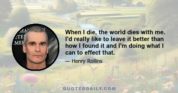 When I die, the world dies with me. I'd really like to leave it better than how I found it and I'm doing what I can to effect that.