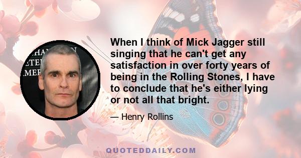 When I think of Mick Jagger still singing that he can't get any satisfaction in over forty years of being in the Rolling Stones, I have to conclude that he's either lying or not all that bright.