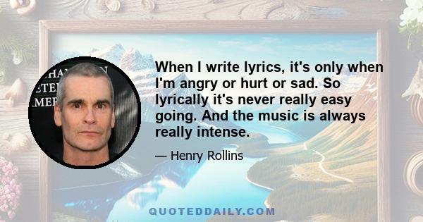 When I write lyrics, it's only when I'm angry or hurt or sad. So lyrically it's never really easy going. And the music is always really intense.