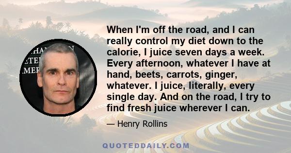 When I'm off the road, and I can really control my diet down to the calorie, I juice seven days a week. Every afternoon, whatever I have at hand, beets, carrots, ginger, whatever. I juice, literally, every single day.