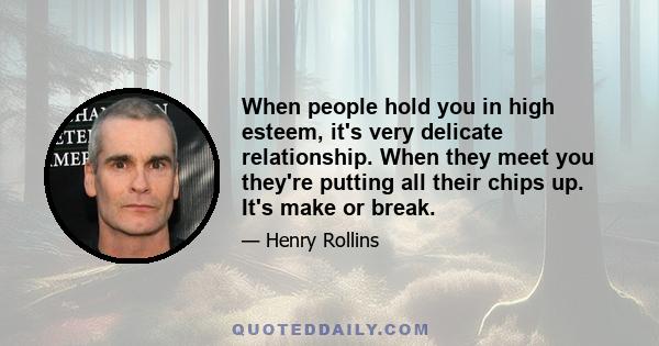 When people hold you in high esteem, it's very delicate relationship. When they meet you they're putting all their chips up. It's make or break.