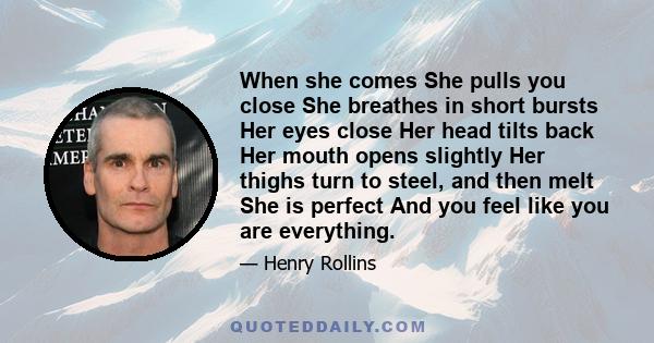 When she comes She pulls you close She breathes in short bursts Her eyes close Her head tilts back Her mouth opens slightly Her thighs turn to steel, and then melt She is perfect And you feel like you are everything.