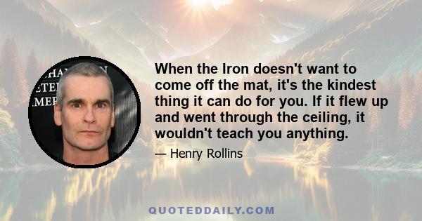 When the Iron doesn't want to come off the mat, it's the kindest thing it can do for you. If it flew up and went through the ceiling, it wouldn't teach you anything.