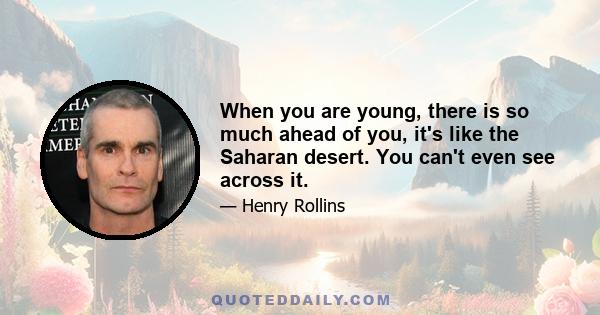 When you are young, there is so much ahead of you, it's like the Saharan desert. You can't even see across it.