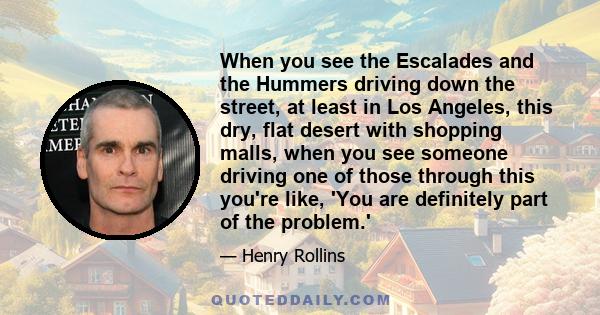 When you see the Escalades and the Hummers driving down the street, at least in Los Angeles, this dry, flat desert with shopping malls, when you see someone driving one of those through this you're like, 'You are