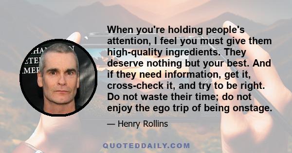 When you're holding people's attention, I feel you must give them high-quality ingredients. They deserve nothing but your best. And if they need information, get it, cross-check it, and try to be right. Do not waste