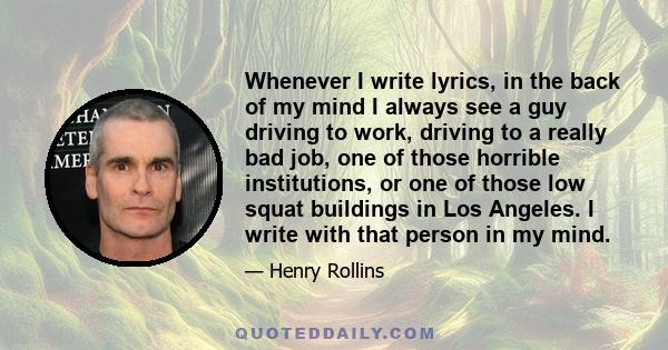 Whenever I write lyrics, in the back of my mind I always see a guy driving to work, driving to a really bad job, one of those horrible institutions, or one of those low squat buildings in Los Angeles. I write with that