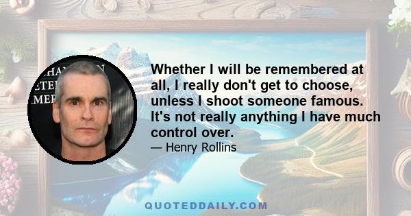 Whether I will be remembered at all, I really don't get to choose, unless I shoot someone famous. It's not really anything I have much control over.