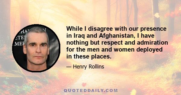 While I disagree with our presence in Iraq and Afghanistan, I have nothing but respect and admiration for the men and women deployed in these places.