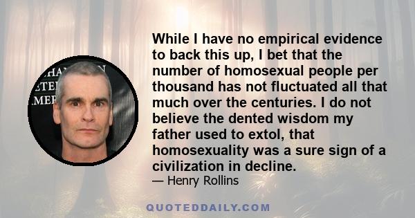 While I have no empirical evidence to back this up, I bet that the number of homosexual people per thousand has not fluctuated all that much over the centuries. I do not believe the dented wisdom my father used to