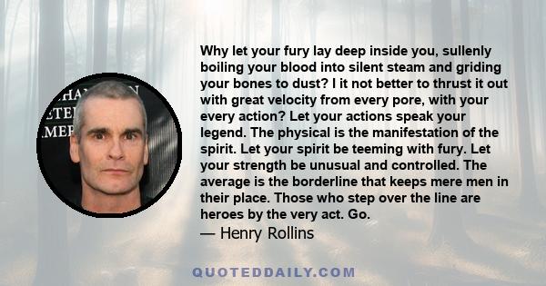 Why let your fury lay deep inside you, sullenly boiling your blood into silent steam and griding your bones to dust? I it not better to thrust it out with great velocity from every pore, with your every action? Let your 