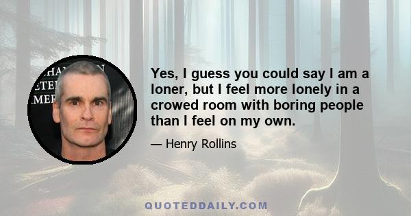 Yes, I guess you could say I am a loner, but I feel more lonely in a crowed room with boring people than I feel on my own.