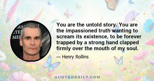 You are the untold story. You are the impassioned truth wanting to scream its existence, to be forever trapped by a strong hand clapped firmly over the mouth of my soul.