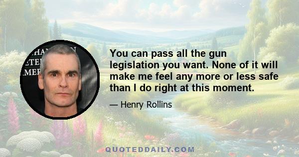 You can pass all the gun legislation you want. None of it will make me feel any more or less safe than I do right at this moment.