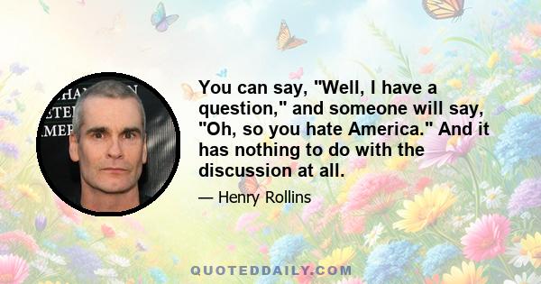 You can say, Well, I have a question, and someone will say, Oh, so you hate America. And it has nothing to do with the discussion at all.