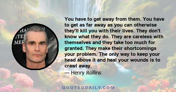 You have to get away from them. You have to get as far away as you can otherwise they'll kill you with their lives. They don't know what they do. They are careless with themselves and they take too much for granted.