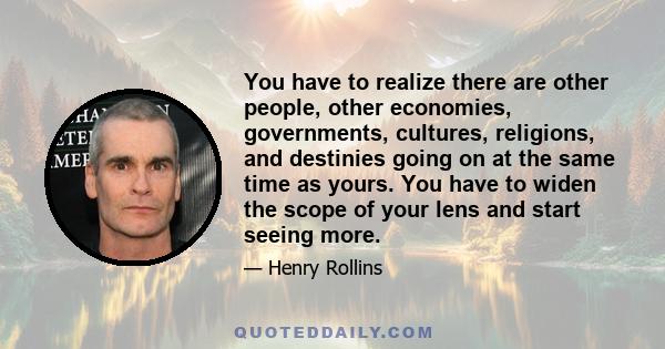 You have to realize there are other people, other economies, governments, cultures, religions, and destinies going on at the same time as yours. You have to widen the scope of your lens and start seeing more.