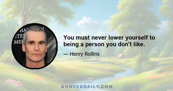 You must never lower yourself to being a person you don't like.