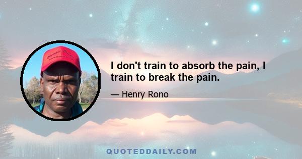 I don't train to absorb the pain, I train to break the pain.