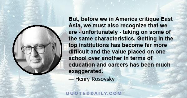 But, before we in America critique East Asia, we must also recognize that we are - unfortunately - taking on some of the same characteristics. Getting in the top institutions has become far more difficult and the value