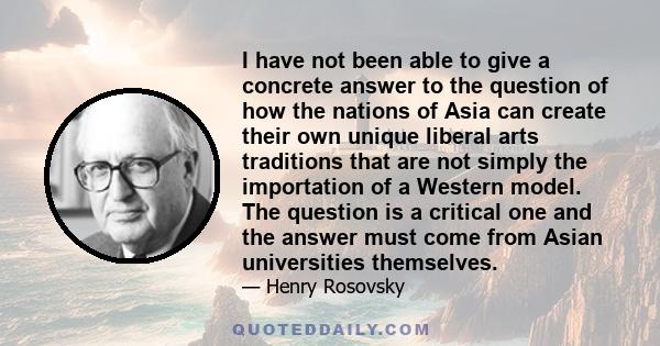 I have not been able to give a concrete answer to the question of how the nations of Asia can create their own unique liberal arts traditions that are not simply the importation of a Western model. The question is a