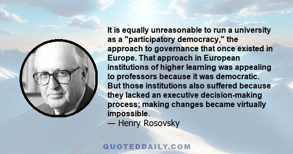 It is equally unreasonable to run a university as a participatory democracy, the approach to governance that once existed in Europe. That approach in European institutions of higher learning was appealing to professors