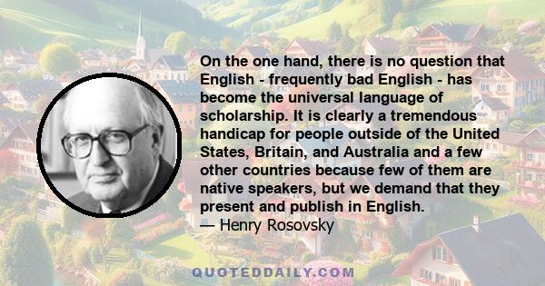 On the one hand, there is no question that English - frequently bad English - has become the universal language of scholarship. It is clearly a tremendous handicap for people outside of the United States, Britain, and