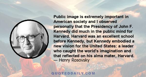 Public image is extremely important in American society and I observed personally that the Presidency of John F. Kennedy did much in the public mind for Harvard. Harvard was an excellent school before Kennedy, but