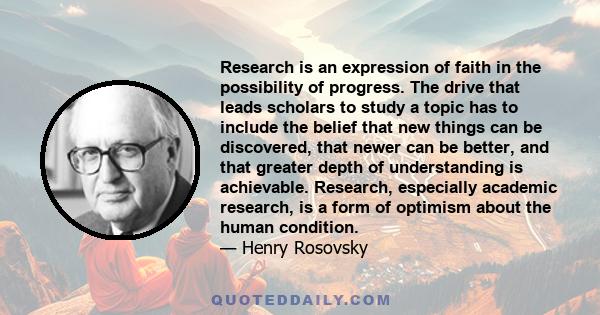 Research is an expression of faith in the possibility of progress. The drive that leads scholars to study a topic has to include the belief that new things can be discovered, that newer can be better, and that greater